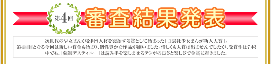 第4回　審査結果発表　次世代の少女まんがを担う人材を発掘する賞として始まった「白泉社少女まんが新人大賞」。第４回目となる今回は新しい賞金も始まり、個性豊かな作品が揃いました。惜しくも大賞は出ませんでしたが、受賞作は７本！ 中でも、「強制デスティニー」は読み手を楽しませるテンポの良さと楽しさで金賞に輝きました。