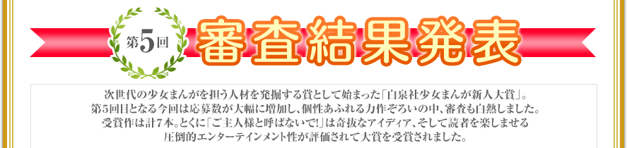 次世代の少女まんがを担う人材を発掘する賞として始まった「白泉社少女まんが新人大賞」。第５回目となる今回は応募数が大幅に増加し、個性あふれる力作ぞろいの中、審査も白熱しました。受賞作は計７本。とくに「ご主人様と呼ばないで！」は奇抜なアイディア、そして読者を楽しませる圧倒的エンターテインメント性が評価されて大賞を受賞されました。